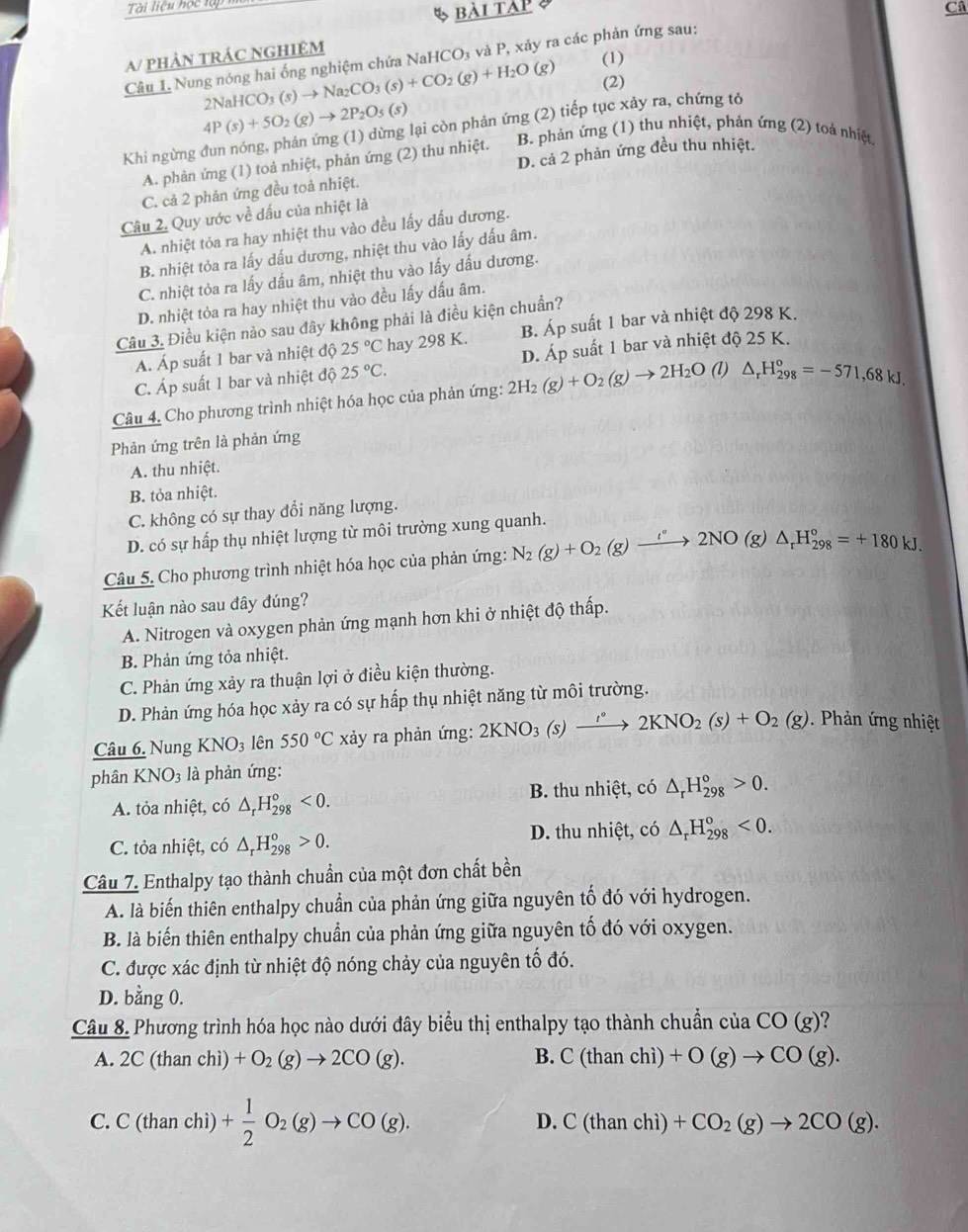 Tài liệu học lại
bài tàp  
Câ
A/ pHẢN TRÁC NGHIệM
Câu L Nung nóng hai ống nghiệm chứa NaHCO₃ và P, xảy ra các phản ứng sau:
2NaHCO_3(s)to Na_2CO_3(s)+CO_2(g)+H_2O (g) (1)
(2)
4P(s)+5O_2(g)to 2P_2O_5(s)
Khi ngừng đun nóng, phản ứng (1) dừng lại còn phản ứng (2) tiếp tục xảy ra, chứng tỏ
D. cả 2 phản ứng đều thu nhiệt.
A. phản ứng (1) toả nhiệt, phản ứng (2) thu nhiệt. B. phản ứng (1) thu nhiệt, phản ứng (2) toá nhiệt
C. cả 2 phản ứng đều toả nhiệt.
Câu 2. Quy ước về dấu của nhiệt là
A. nhiệt tỏa ra hay nhiệt thu vào đều lấy dấu dương.
B. nhiệt tỏa ra lấy dấu dương, nhiệt thu vào lấy dấu âm.
C. nhiệt tỏa ra lấy dấu âm, nhiệt thu vào lấy dấu dương.
D. nhiệt tỏa ra hay nhiệt thu vào đều lấy dấu âm.
Câu 3. Điều kiện nào sau đây không phải là điều kiện chuẩn?
A. Áp suất 1 bar và nhiệt độ 25°C hay 298 K. B. Áp suất 1 bar và nhiệt độ 298 K.
C. Áp suất 1 bar và nhiệt độ 25°C. D. Áp suất 1 bar và nhiệt độ 25 K.
Câu 4. Cho phương trình nhiệt hóa học của phản ứng: 2H_2(g)+O_2(g)to 2H_2O (1l) △ _rH_(298)°=-571,68kJ.
Phản ứng trên là phản ứng
A. thu nhiệt.
B. tỏa nhiệt.
C. không có sự thay đổi năng lượng.
D. có sự hấp thụ nhiệt lượng từ môi trường xung quanh.
Câu 5. Cho phương trình nhiệt hóa học của phản ứng: N_2(g)+O_2(g)xrightarrow i°2NO(g)△ _rH_(298)°=+180kJ.
Kết luận nào sau đây đúng?
A. Nitrogen và oxygen phản ứng mạnh hơn khi ở nhiệt độ thấp.
B. Phản ứng tỏa nhiệt.
C. Phản ứng xảy ra thuận lợi ở điều kiện thường.
D. Phản ứng hóa học xảy ra có sự hấp thụ nhiệt năng từ môi trường.
Câu 6. Nung KNO_3 lên 550°C xảy ra phản ứng: 2KNO_3(s) )xrightarrow 2KNO_2(s)+O_2(g). Phản ứng nhiệt
phân KNO_3 là phản ứng:
A. tỏa nhiệt, có △ _rH_(298)°<0. B. thu nhiệt, có △ _rH_(298)°>0.
C. tỏa nhiệt, có △ _rH_(298)°>0. D. thu nhiệt, có △ _rH_(298)^o<0.
Câu 7. Enthalpy tạo thành chuẩn của một đơn chất bền
A. là biến thiên enthalpy chuẩn của phản ứng giữa nguyên tố đó với hydrogen.
B. là biến thiên enthalpy chuẩn của phản ứng giữa nguyên tố đó với oxygen.
C. được xác định từ nhiệt độ nóng chảy của nguyên tố đó.
D. bằng 0.
Câu 8. Phương trình hóa học nào dưới đây biểu thị enthalpy tạo thành chuẩn của CO(g) ?
B.
A. 2C(thanchi)+O_2(g)to 2CO(g). C(thanchi)+O(g)to CO(g).
D.
C. C(thanchi) )+ 1/2 O_2(g)to CO(g). C(thanchi)+CO_2(g)to 2CO(g).