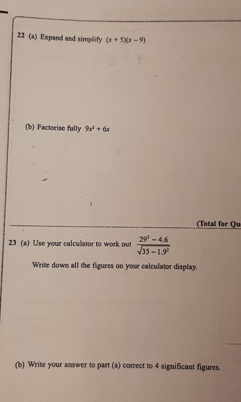 22 (a) Expand and simplify (x+5)(x-9)
(b) Factorise fully 9x^2+6x
(Total for Qu 
23 (a) Use your calculator to work out  (29^2-4.6)/sqrt(35-1.9^3) 
Write down all the figures on your calculator display. 
(b) Write your answer to part (a) correct to 4 significant figures.