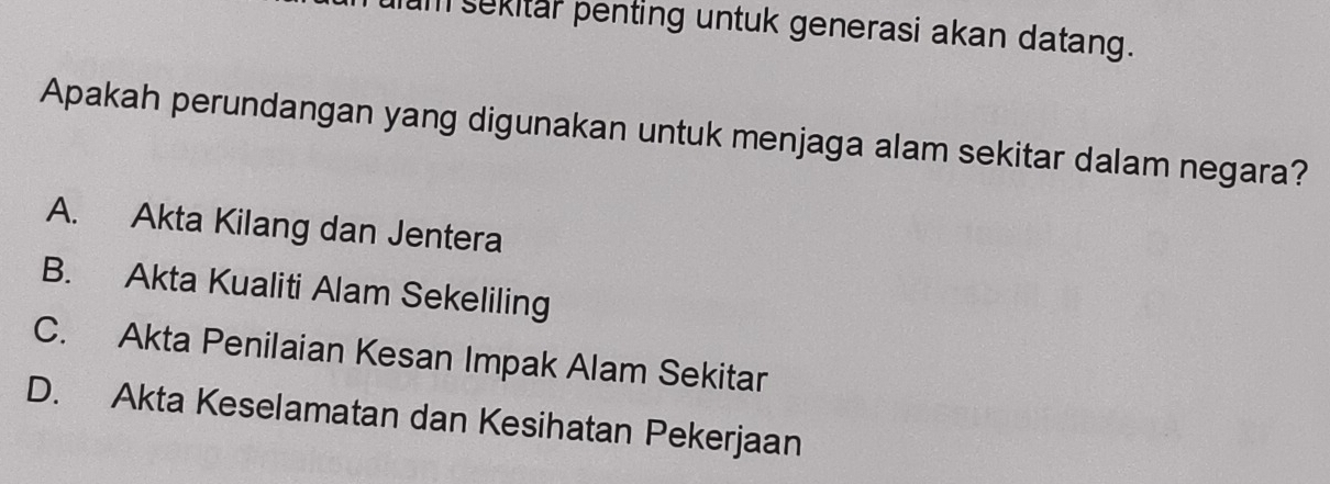 hum sekitar penting untuk generasi akan datang.
Apakah perundangan yang digunakan untuk menjaga alam sekitar dalam negara?
A. Akta Kilang dan Jentera
B. Akta Kualiti Alam Sekeliling
C. Akta Penilaian Kesan Impak Alam Sekitar
D. Akta Keselamatan dan Kesihatan Pekerjaan