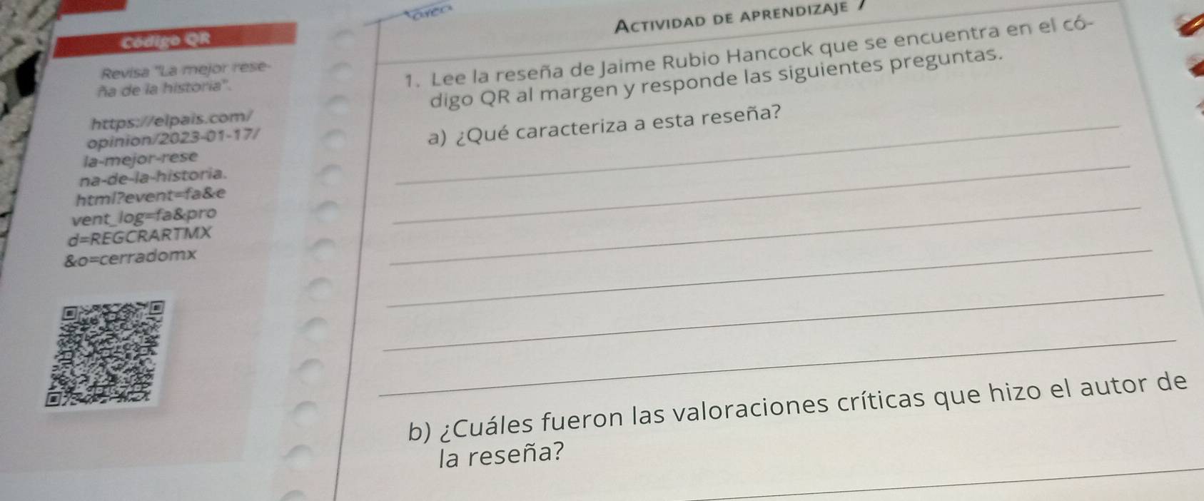 Actividad de aprendizaje 
Código QR 
Revisa ''La mejor rese- 
ña de la historia''. 
1. Lee la reseña de Jaime Rubio Hancock que se encuentra en el có- 
digo QR al margen y responde las siguientes preguntas. 
https://elpais.com/ 
opinion/2023-01-17/ 
_a) ¿Qué caracteriza a esta reseña? 
la-mejor-rese 
na-de-la-historia. 
html?event=fa&e 
vent_log=fa&pro 
_ 
d=REGCRARTMX 
&o=cerradomx 
_ 
_ 
_ 
_ 
b) ¿Cuáles fueron las valoraciones críticas que hizo el autor de 
la reseña?