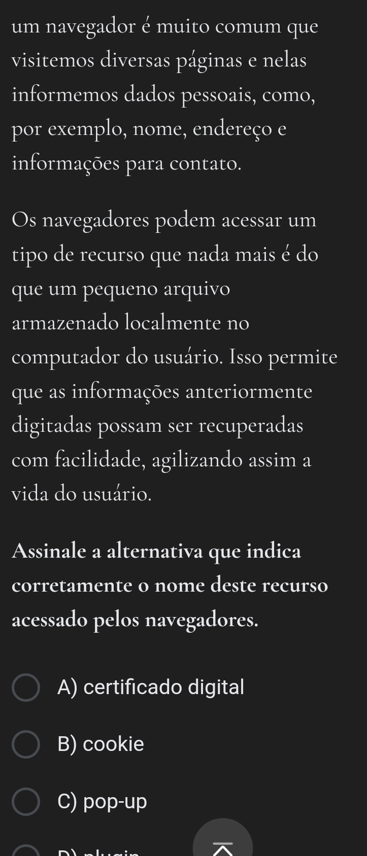 um navegador é muito comum que
visitemos diversas páginas e nelas
informemos dados pessoais, como,
por exemplo, nome, endereço e
informações para contato.
Os navegadores podem acessar um
tipo de recurso que nada mais é do
que um pequeno arquivo
armazenado localmente no
computador do usuário. Isso permite
que as informações anteriormente
digitadas possam ser recuperadas
com facilidade, agilizando assim a
vida do usuário.
Assinale a alternativa que indica
corretamente o nome deste recurso
acessado pelos navegadores.
A) certificado digital
B) cookie
C) pop-up