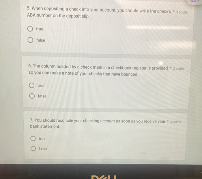 When depositing a check into your account, you should write the check's * 3 points
ABA number on the deposit slip.
true
false
6. The column headed by a check mark in a checkbook register is provided * 3 points
so you can make a note of your checks that have bounced.
true
false
7. You should reconcile your checking account as soon as you receive your * 3 points
bank statement.
true
false