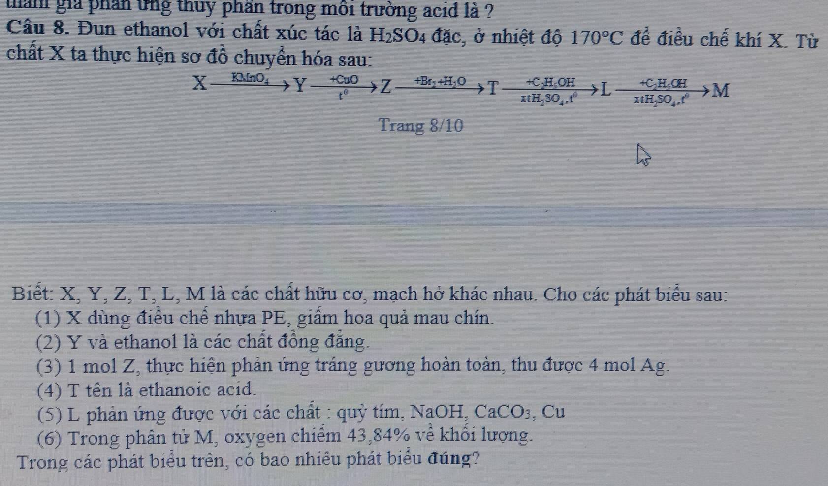 tham giả phần tng thủy phần trong môi trường acid là ? 
Cầu 8. Đun ethanol với chất xúc tác là H_2SO_4 đặc, ở nhiệt độ 170°C để điều chế khí X. Từ 
chất X ta thực hiện sơ đồ chuyển hóa sau:
Xxrightarrow KMnO_4Yxrightarrow +CuOZ^0Z_2+H_2OT-frac +C_2H_4OHxH_2SO_4.t^0>Lfrac +C_2H_4OHxH_2SO_4.t^0to M
Trang 8/10
Biết: X, Y, Z, T, L, M là các chất hữu cơ, mạch hở khác nhau. Cho các phát biểu sau: 
(1) X dùng điều chế nhựa PE, giẩm hoa quả mau chín. 
(2) Y và ethanol là các chất đồng đẳng. 
(3) 1 mol Z, thực hiện phản ứng tráng gương hoàn toàn, thu được 4 mol Ag. 
(4) T tên là ethanoic acid. 
(5) L phản ứng được với các chất : quỳ tím, NaOH,CaCO_3 , Cu 
(6) Trong phân tử M, oxygen chiếm 43, 84% về khối lượng. 
Trong các phát biểu trên, có bao nhiêu phát biểu đúng?