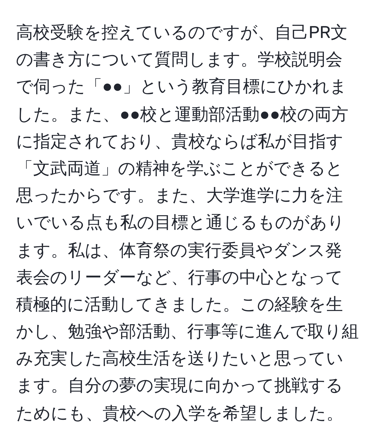 高校受験を控えているのですが、自己PR文の書き方について質問します。学校説明会で伺った「●●」という教育目標にひかれました。また、●●校と運動部活動●●校の両方に指定されており、貴校ならば私が目指す「文武両道」の精神を学ぶことができると思ったからです。また、大学進学に力を注いでいる点も私の目標と通じるものがあります。私は、体育祭の実行委員やダンス発表会のリーダーなど、行事の中心となって積極的に活動してきました。この経験を生かし、勉強や部活動、行事等に進んで取り組み充実した高校生活を送りたいと思っています。自分の夢の実現に向かって挑戦するためにも、貴校への入学を希望しました。