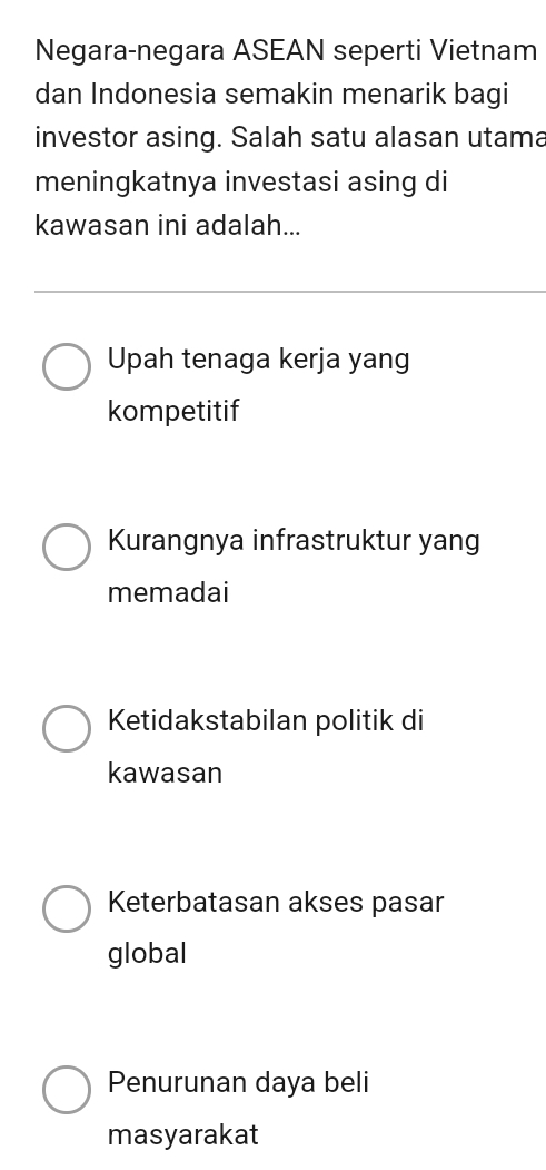 Negara-negara ASEAN seperti Vietnam
dan Indonesia semakin menarik bagi
investor asing. Salah satu alasan utama
meningkatnya investasi asing di
kawasan ini adalah...
Upah tenaga kerja yang
kompetitif
Kurangnya infrastruktur yang
memadai
Ketidakstabilan politik di
kawasan
Keterbatasan akses pasar
global
Penurunan daya beli
masyarakat