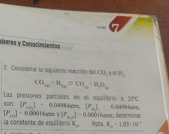 Unidad 
aberes y Conocimientos 
2. Considerar la siguiente reacción del CO_2 y H_2 :
CO_2(g)+H_2(g)leftharpoons CO_(g)+H_2O_(g)
Las presiones parciales en el equilibrio a 25°C
son: [P_CO_2]=0.04984atm, [P_H_2]=0.04984atm,
[P_CO]=0.00016atmy[P_H_2O]=0.00016atm; determinar 
la constante de equilibrio K_p. Rpta. K_p=1.03* 10^(-5)