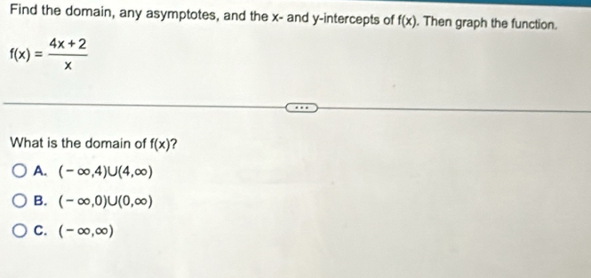 Find the domain, any asymptotes, and the x - and y-intercepts of f(x). Then graph the function.
f(x)= (4x+2)/x 
What is the domain of f(x) ?
A. (-∈fty ,4)∪ (4,∈fty )
B. (-∈fty ,0)∪ (0,∈fty )
C. (-∈fty ,∈fty )