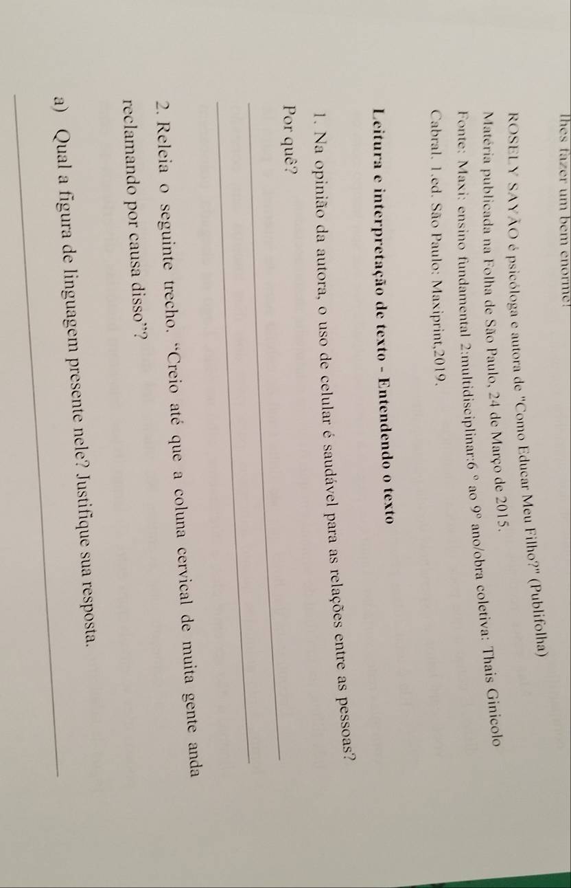 Thes fazer um bem enorme! 
ROSELY SAYÃO é psicóloga e autora de "Como Educar Meu Filho?" (Publifolha) 
Matéria publicada na Folha de São Paulo, 24 de Março de 2015. 
Fonte: Maxi: ensino fundamental 2:multidisciplinar: 6° ao 9° ano/obra coletiva: Thais Ginicolo 
Cabral. 1.ed. São Paulo: Maxiprint,2019. 
Leitura e interpretação de texto - Entendendo o texto 
1. Na opinião da autora, o uso de celular é saudável para as relações entre as pessoas? 
_ 
Por quê? 
_ 
2. Releia o seguinte trecho. “Creio até que a coluna cervical de muita gente anda 
reclamando por causa disso”? 
_ 
a) Qual a figura de linguagem presente nele? Justifique sua resposta.
