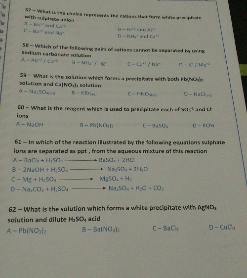 What is the choice represents the cations that form white precipitate
with sulphate anion
B-Fe^(+2)
A-Ba^(+2) and Ca^(+2) and Ca^(+2)
a C-8a^(+2) and Na^+ and Al^(-3)
D-NH_4^(+
58 - Which of the following pairs of cations cannot be separated by using
sodium carbonate solution
A-Pb^+2)/Ca^(+2) B-NH_4^(+/Hg^+) C-Cu^(+2)/Na^+ D-K^+/Mg^(+2)
59 - What is the solution which forms a precipitate with both Pb(NO_3)_2
solution and Ca(NO_3) solution
A-Na_2SO_4(aq) B-KBr_(aq) C-HNO_3(m) D-NaCl_(aq)
60 - What is the reagent which is used to precipitate each of SO_4^((-2)
ions and Cl^-)
A-NaOH B-Pb(NO_3)_3 C-BaSO_4 D-KOH
61 - In which of the reaction illustrated by the following equations sulphate
ions are separated as ppt , from the aqueous mixture of this reaction
A-BaCl_2+H_2SO_4 BaSO_4+2HCl
B-2NaOH+H_2SO_4 Na_2SO_4+2H_2O
C-Mg+H_2SO_4 MgSO_4+H_2
D-Na_2CO_3+H_2SO_4 Na_2SO_4+H_2O+CO_2
62 - What is the solution which forms a white precipitate with AgNO_3
solution and dilute H_2SO_4 acid
A-Pb(NO_3)_2 B-Ba(NO_3)_2 C-BaCl_2 D-CuCl_2