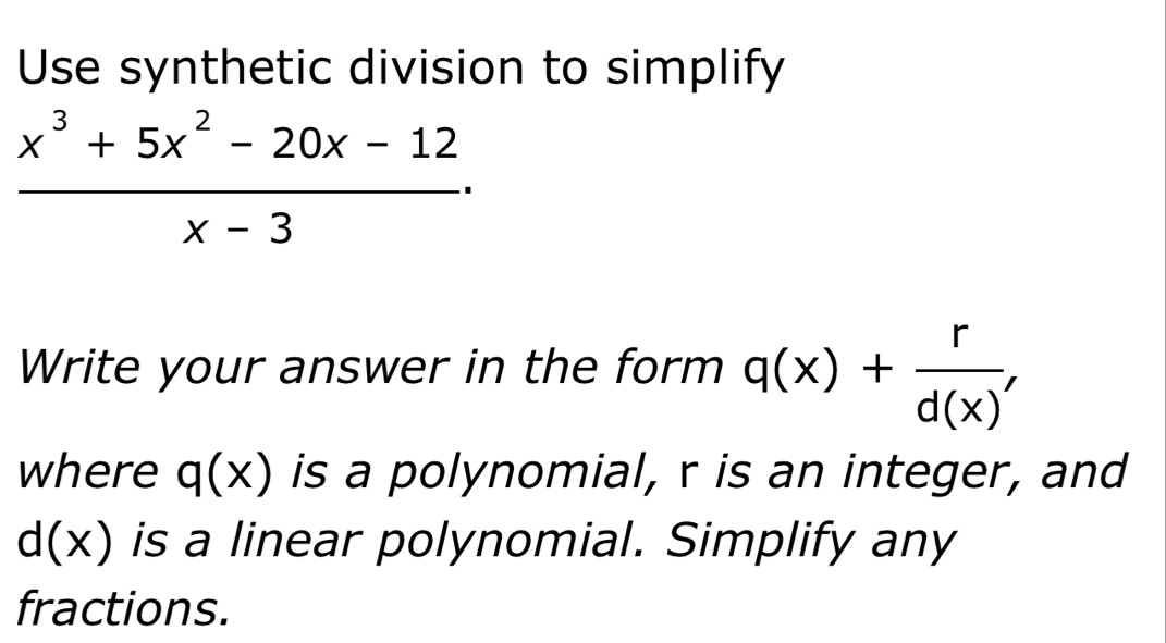 Use synthetic division to simplify
 (x^3+5x^2-20x-12)/x-3 . 
Write your answer in the form q(x)+ r/d(x)' 
where q(x) is a polynomial, r is an integer, and
d(x) is a linear polynomial. Simplify any 
fractions.