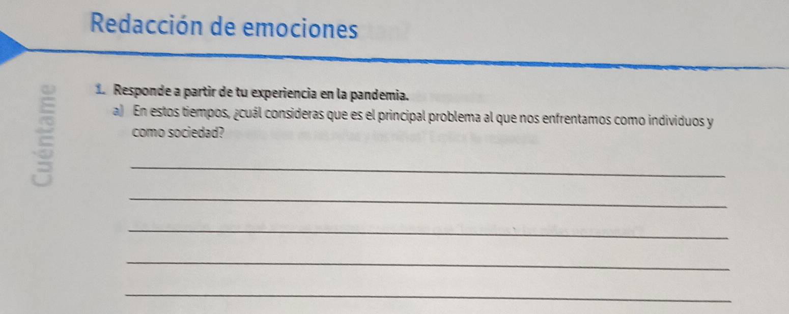 Redacción de emociones 
1 Responde a partir de tu experiencia en la pandemia. 
a) En estos tiempos, ¿cuál consideras que es el principal problema al que nos enfrentamos como individuos y 
como sociedad? 
_ 
_ 
_ 
_ 
_