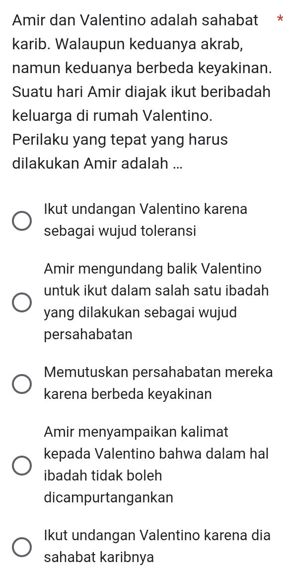 Amir dan Valentino adalah sahabat *
karib. Walaupun keduanya akrab,
namun keduanya berbeda keyakinan.
Suatu hari Amir diajak ikut beribadah
keluarga di rumah Valentino.
Perilaku yang tepat yang harus
dilakukan Amir adalah ...
Ikut undangan Valentino karena
sebagai wujud toleransi
Amir mengundang balik Valentino
untuk ikut dalam salah satu ibadah
yang dilakukan sebagai wujud
persahabatan
Memutuskan persahabatan mereka
karena berbeda keyakinan
Amir menyampaikan kalimat
kepada Valentino bahwa dalam hal
ibadah tidak boleh
dicampurtangankan
Ikut undangan Valentino karena dia
sahabat karibnya