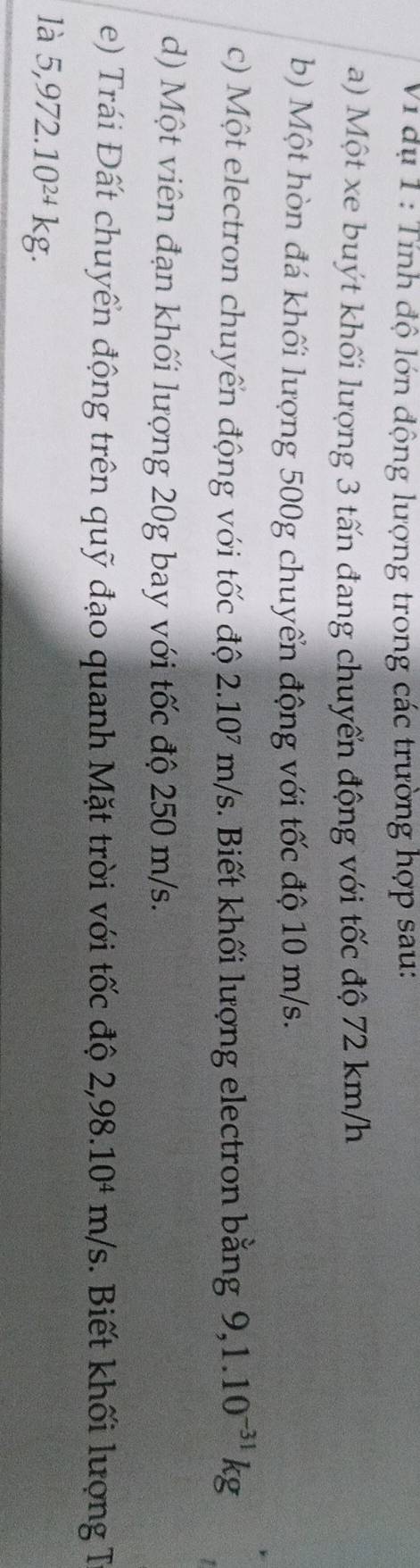 Vi dụ 1 : Tính độ lớn động lượng trong các trường hợp sau: 
a) Một xe buýt khối lượng 3 tấn đang chuyển động với tốc độ 72 km/h
b) Một hòn đá khối lượng 500g chuyển động với tốc độ 10 m/s. 
c) Một electron chuyển động với tốc độ 2.10⁷ m/s. Biết khối lượng electron bằng 9,1.10^(-31)kg
d) Một viên đạn khối lượng 20g bay với tốc độ 250 m/s. 
e) Trái Đất chuyển động trên quỹ đạo quanh Mặt trời với tốc độ 2,98.10^4m/s. Biết khối lượng T 
là 5,972.10^(2+)kg.