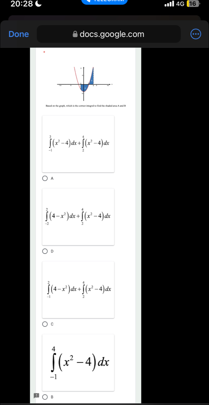 20:28 
4G 16
Done docs.google.com
∈tlimits _(-1)^2(x^2-4)dx+∈tlimits _2^(4(x^2)-4)dx
A
∈tlimits _(-2)^2(4-x^2)dx+∈tlimits _2^(4(x^2)-4)dx
D
∈tlimits _(-1)^2(4-x^2)dx+∈tlimits _2^(4(x^2)-4)dx
C
∈tlimits _(-1)^4(x^2-4)dx
B