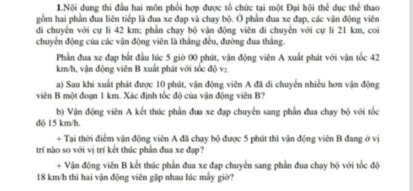 1Nội dung thi đầu hai môn phối hợp được tổ chức tại một Đại hội thể dục thể thao 
gồm hai phần đua liên tiếp là đua xe đạp và chạy bộ. Ở phần đua xe đạp, các vận động viên 
đdi chuyển với cự li 42 km; phần chạy bộ vận động viên di chuyển với cự li 21 km, coi 
chuyên động của các vận động viện là thắng đều, đường đua thắng. 
Phần đua xe đạp bắt đầu lúc 5 giờ 00 phút, vận động viên A xuất phát với vận tốc 42
km/h, vận động viên B xuất phát với tốc độ v₂. 
a) Sau khi xuất phát được 10 phút, vận động viên A đã di chuyển nhiều hơn vận động 
viên B một đoạn 1 km. Xác định tốc độ của vận động viên B? 
b) Vận động viên A kết thúc phần đua xe đạp chuyển sang phần đua chạy bộ với tốc 
độ 15 km/h. 
+ Tại thời điểm vận động viên A đã chạy bộ được 5 phút thì vận động viên B đang ở vị 
trí nào so với vị trí kết thúc phần đua xe đạp? 
+ Vận động viên B kết thúc phần đua xe đạp chuyển sang phần đua chạy bộ với tốc độ
18 km/h thì hai vận động viên gặp nhau lúc mấy giờ?