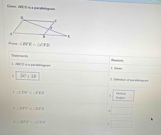 Given: ABCD is a parallelogram 
Prove △ BFEsim △ CFD
Statements 
Reasons 
1. ABCD is a parallelogram 1. Given 
2. overline DCparallel overline AB 2. Definition of parallelogram 
3. ∠ CDF≌ ∠ FEB Vertical 
3. Angles 
4 ∠ DFC≌ ∠ EFB^(□) 
4 □  
5 △ BFEsim △ CFD
5