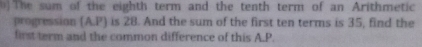 ( ) The sum of the eighth term and the tenth term of an Arithmetic 
progression (A. P) is 28. And the sum of the first ten terms is 35, find the 
first term and the common difference of this A.P.