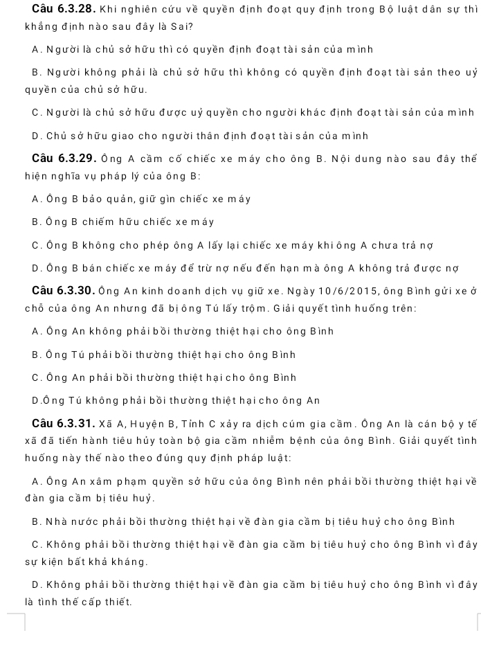 Khi nghiên cứu về quyền định đoạt quy định trong Bộ luật dân sự thì
khắng định nào sau đây là Sai?
A. Người là chủ sở hữu thì có quyền định đoạt tài sản của mình
B. Người không phải là chủ sở hữu thì không có quyền định đoạt tài sản theo uỷ
quyền của chủ sở hữu.
C. Người là chủ sở hữu được uỷ quyền cho người khác định đoạt tài sản của mình
D. Chủ sở hữu giao cho người thân định đoạt tài sản của mình
Câu 6.3.29. Ông A cầm cố chiếc xe máy cho ông B. Nội dung nào sau đây thể
hiện nghĩa vụ pháp lý của ông B:
A. Ông B bảo quản, giữ gìn chiếc xe máy
B. Ông B chiếm hữu chiếc xe máy
C. Ông B không cho phép ông A lấy lại chiếc xe máy khiông A chưa trả nợ
D. Ông B bán chiếc xe máy để trừ nợ nếu đến hạn mà ông A không trả được nợ
Câu 6.3.30. Ông An kinh doanh dịch vụ giữ xe. Ngày 10/6/2015, ông Bình gửi xe ở
chỗ của ông An nhưng đã bịông Tú lấy trộm. Giải quyết tình huống trên:
A. Ông An không phải bồi thường thiệt hại cho ông Bình
B. Ông Tú phải bồi thường thiệt hại cho ông Bình
C. Ông An phải bồi thường thiệt hại cho ông Bình
D.Ông Tú không phải bồi thường thiệt hại cho ông An
Câu 6.3.31. Xã A, Huyện B, Tỉnh C xảy ra dịch cúm gia cầm. Ông An là cán bộ y tế
xã đã tiến hành tiêu hủy toàn bộ gia cầm nhiễm bệnh của ông Bình. Giải quyết tình
huống này thế nào theo đúng quy định pháp luật:
A. Ông An xâm phạm quyền sở hữu của ông Bình nên phải bồi thường thiệt hại về
đàn gia cầm bị tiêu huỷ.
B. Nhà nước phải bồi thường thiệt hại về đàn gia cầm bị tiêu huỷ cho ông Bình
C. Không phải bồi thường thiệt hại về đàn gia cầm bị tiêu huỷ cho ông Bình vì đây
sự kiện bất khả kháng.
D. Không phải bồi thường thiệt hại về đàn gia cầm bị tiêu huỷ cho ông Bình vì đây
là tình thế cấp thiết.