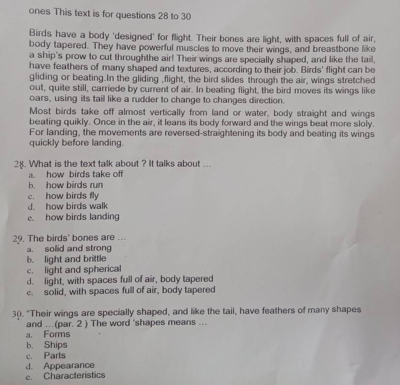 ones This text is for questions 28 to 30
Birds have a body ‘designed’ for flight. Their bones are light, with spaces full of air,
body tapered. They have powerful muscles to move their wings, and breastbone like
a ship's prow to cut throughthe air! Their wings are specially shaped, and like the tail,
have feathers of many shaped and textures, according to their job. Birds' flight can be
gliding or beating.In the gliding ,flight, the bird slides through the air, wings stretched
out, quite still, carriede by current of air. In beating flight, the bird moves its wings like
oars, using its tail like a rudder to change to changes direction.
Most birds take off almost vertically from land or water, body straight and wings
beating quikly. Once in the air, it leans its body forward and the wings beat more sloly.
For landing, the movements are reversed-straightening its body and beating its wings
quickly before landing.
28. What is the text talk about ? It talks about ...
a. how birds take off
b. how birds run
c. how birds fly
d. how birds walk
e. how birds landing
29. The birds' bones are ...
a. solid and strong
b. light and brittle
c. light and spherical
d. light, with spaces full of air, body tapered
e. solid, with spaces full of air, body tapered
30. “Their wings are specially shaped, and like the tail, have feathers of many shapes
and ...(par. 2 ) The word ‘shapes means ...
a. Forms
b. Ships
c. Parts
d. Appearance
e. Characteristics