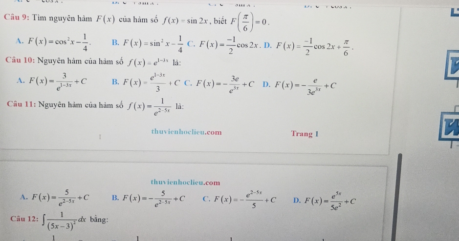 Tìm nguyên hàm F(x) của hàm số f(x)=sin 2x , biết F( π /6 )=0.
A. F(x)=cos^2x- 1/4 . B. F(x)=sin^2x- 1/4  C. F(x)= (-1)/2 cos 2x. D. F(x)= (-1)/2 cos 2x+ π /6 . 
Câu 10: Nguyên hàm của hàm số f(x)=e^(1-3x) là:
A. F(x)= 3/e^(1-3x) +C B. F(x)= (e^(1-3x))/3 +C F(x)=- 3e/e^(3x) +C D. F(x)=- e/3e^(3x) +C
Câu 11: Nguyên hàm của hàm số f(x)= 1/e^(2-5x)  là:
thuvienhoclieu.com Trang 1
I
thuvienhoclieu.com
A. F(x)= 5/e^(2-5x) +C B. F(x)=- 5/e^(2-5x) +C C. F(x)=- (e^(2-5x))/5 +C D. F(x)= e^(5x)/5e^2 +C
Câu 12:∈t frac 1(5x-3)^2dx bằng:
1