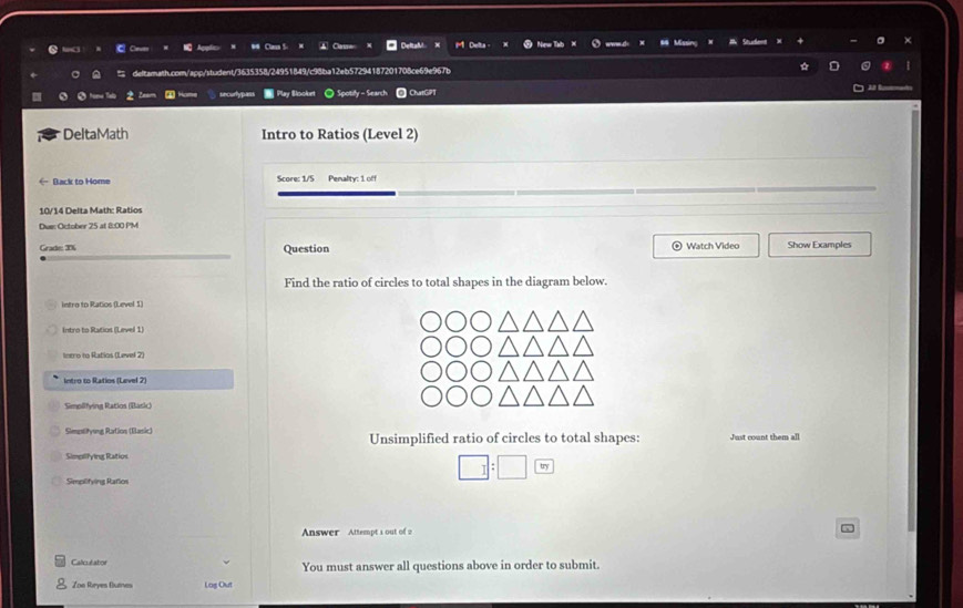 Caues C 
deltarath.com/app/student/3635358/24951849/c98ba12eb57294187201708ce69e967b 
sncurtypass * Play Slooket ◎ Spotify - Search ChatGPT 
DeltaMath Intro to Ratios (Level 2) 
Back to Home Score: 1/5 Penalty: 1 off 
10/14 Delta Math: Ratios 
Due: October 25 at 8:00 PM 
Grade: T% Question * Watch Video Show Examples 
Find the ratio of circles to total shapes in the diagram below. 
intro to Ratios (Level 1) 
Intro to Ratios (Level 1) 
Inero to Ratios (Level 2) 
Intro to Ratios (Level 2) 
Simplifying Ratios (Basic) 
Simesiyung Ration (Elasic) Unsimplified ratio of circles to total shapes: Just count them all 
Simellfying Ratios 
Simplifying Ratios
□ :□ 
Answer Attempt 1 out of 2 
Calculabor You must answer all questions above in order to submit. 
Zoa Reyes Butnes Log Out