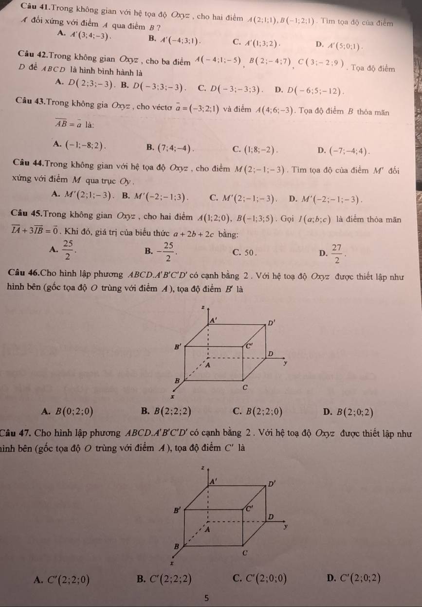 Câu 41.Trong không gian với hệ tọa độ Oxyz , cho hai điểm A(2;1;1),B(-1;2;1) Tim tọa độ của điểm
A đối xứng với điểm A qua điềm B ?
A. A'(3;4;-3). B. A'(-4;3;1). C. A'(1;3;2). D. A'(5;0;1).
Câu 42.Trong không gian Oxyz , cho ba điểm A(-4;1;-5),B(2;-4;7)C(3;-2;9). Tọa độ điểm
D để ABCD là hình bình hành là
A. D(2;3;-3). B. D(-3;3;-3) C. D(-3;-3;3). D. D(-6;5;-12).
Câu 43.Trong không gia Oxyz , cho vécto overline a=(-3;2;1) và điểm A(4;6;-3). Tọa độ điểm B thỏa mãn
overline AB=overline a là:
A. (-1;-8;2). B. (7;4;-4). C. (1;8;-2). D. (-7;-4;4).
Câu 44.Trong không gian với hệ tọa độ Oxyz , cho điểm M(2;-1;-3).  Tìm tọa độ của điểm M' đối
xứng với điểm M qua trục Oy .
A. M'(2;1;-3) B. M'(-2;-1;3). C. M'(2;-1;-3) D. M'(-2;-1;-3).
Câu 45.Trong không gian Oxyz , cho hai điểm A(1;2;0),B(-1;3;5). Gọi I(a;b;c) là điểm thỏa mãn
overline IA+3overline IB=vector 0. Khi đó, giá trị của biểu thức a+2b+2c bằng:
A.  25/2 . - 25/2 . C. 50 . D.  27/2 .
B.
Câu 46.Cho hình lập phương ABCD.A'B'C'D' có cạnh bằng 2 . Với hệ toạ độ Oxyz được thiết lập như
hình bên (gốc tọa độ O trùng với điểm A ), tọa độ điểm B là
A. B(0;2;0) B. B(2;2;2) C. B(2;2;0) D. B(2;0;2)
Câu 47. Cho hình lập phương ABCD.' B'C'D' có cạnh bằng 2 . Với hệ toạ độ Oxyz được thiết lập như
hình bên (gốc tọa độ O trùng với điểm A), tọa độ điểm C' là
A. C'(2;2;0) B. C'(2;2;2) C. C'(2;0;0) D. C'(2;0;2)
5