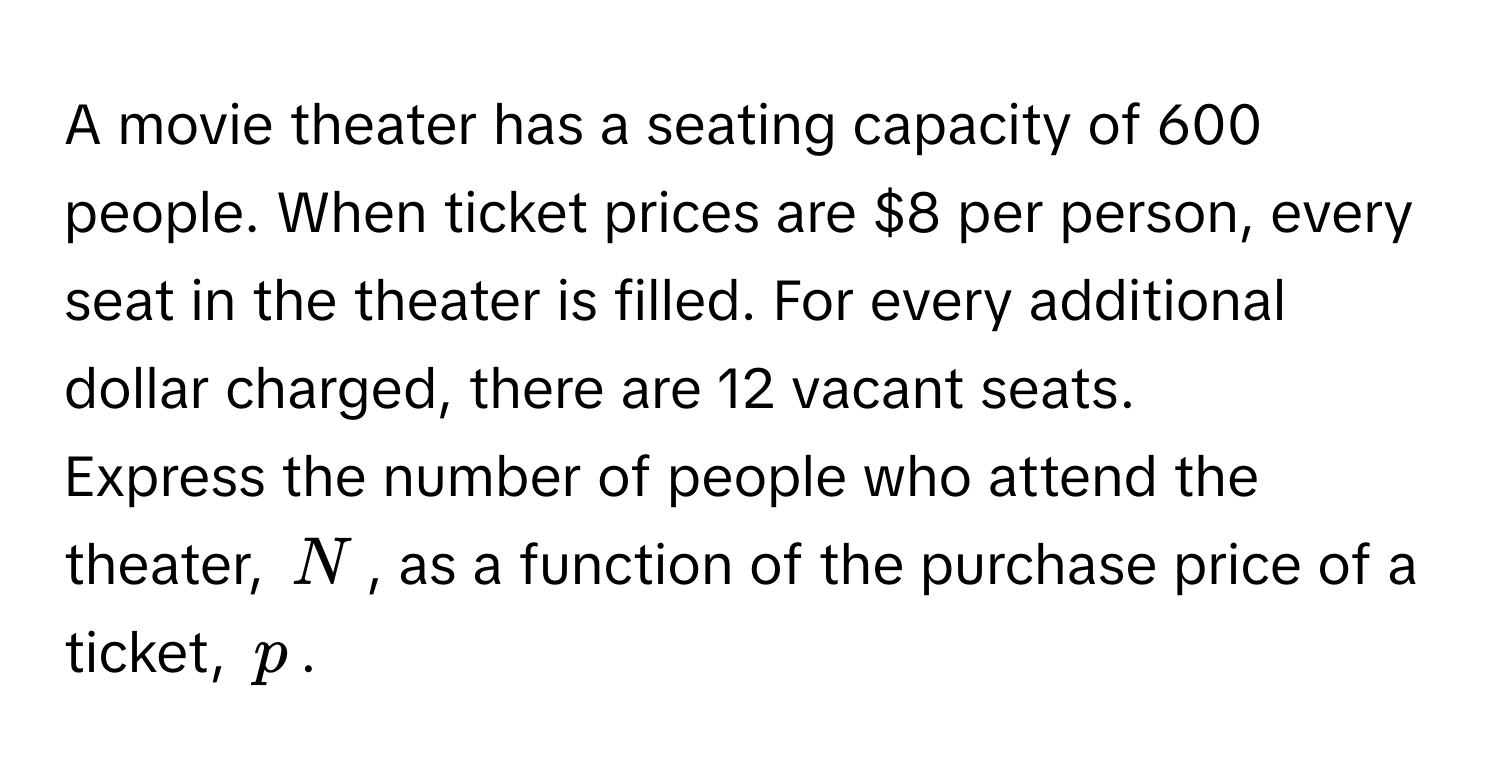 A movie theater has a seating capacity of 600 people. When ticket prices are $8 per person, every seat in the theater is filled. For every additional dollar charged, there are 12 vacant seats.

Express the number of people who attend the theater, $N$, as a function of the purchase price of a ticket, $p$.