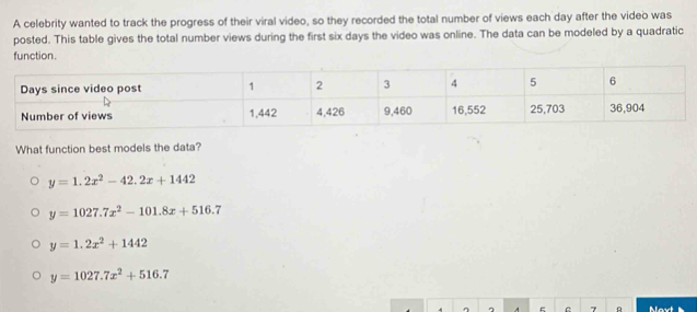 A celebrity wanted to track the progress of their viral video, so they recorded the total number of views each day after the video was
posted. This table gives the total number views during the first six days the video was online. The data can be modeled by a quadratic
function.
Days since video post 1 2 3 4 5 6
Number of views 1,442 4,426 9, 460 16, 552 25, 703 36,904
What function best models the data?
y=1.2x^2-42.2x+1442
y=1027.7x^2-101.8x+516.7
y=1.2x^2+1442
y=1027.7x^2+516.7
7 A Mav