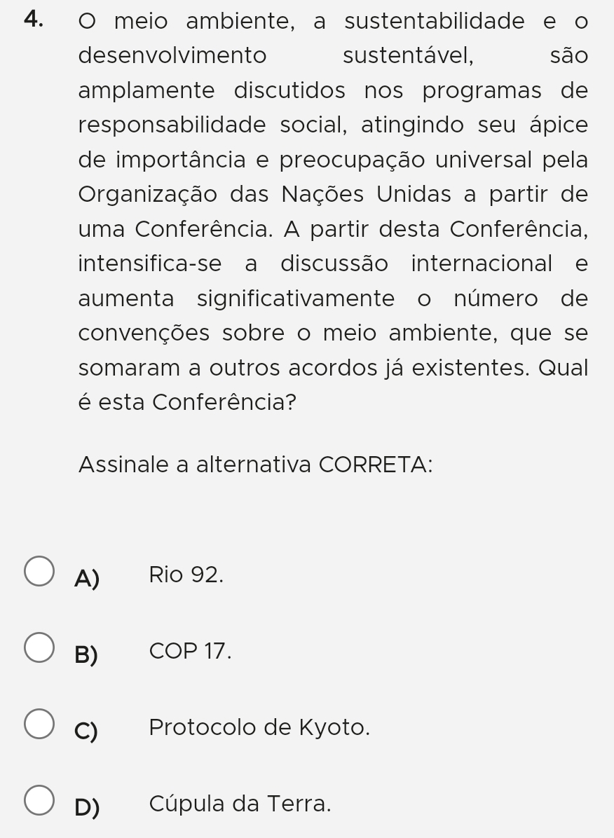 meio ambiente, a sustentabilidade e o
desenvolvimento sustentável, são
amplamente discutidos nos programas de
responsabilidade social, atingindo seu ápice
de importância e preocupação universal pela
Organização das Nações Unidas a partir de
uma Conferência. A partir desta Conferência,
intensifica-se a discussão internacional e
aumenta significativamente o número de
convenções sobre o meio ambiente, que se
somaram a outros acordos já existentes. Qual
é esta Conferência?
Assinale a alternativa CORRETA:
A) Rio 92.
B) COP 17.
C) Protocolo de Kyoto.
D) Cúpula da Terra.