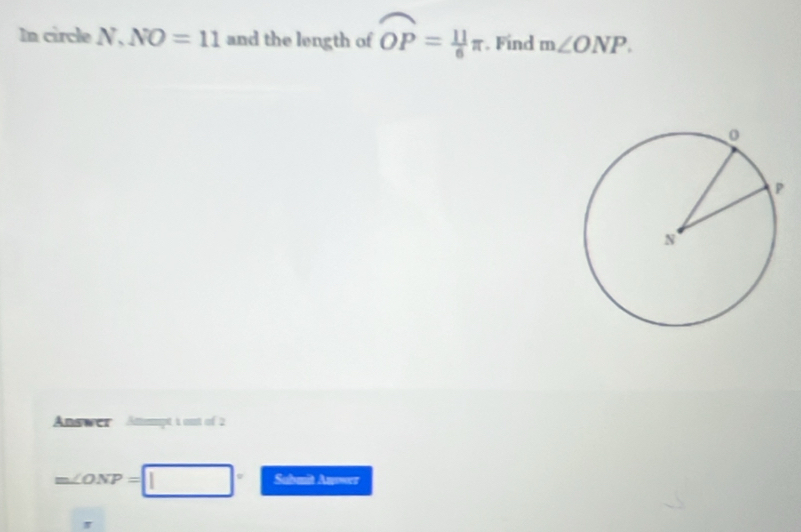 In circle N, NO=11 and the length of overline OP= 11/6 π. Find m∠ ONP. 
Answer Attmmpt 1 oust of 2
m∠ ONP=□ Sabmit Anworz