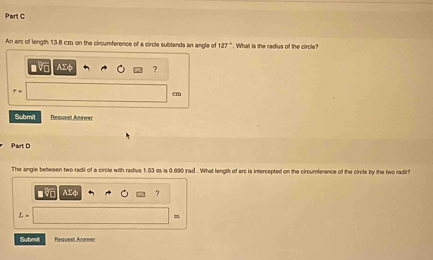 An arc of length 13.8 cm on the circumference of a circle subtends an angle of 127°. What is the radius of the circle?
AΣφ ?
r=
cm
Submit Request Answer 
Part D 
The angle between two radii of a circle with radius 1.53 m is 0.690 rad. What length of arc is intercepted on the circumference of the circle by the two radii?
AΣφ ?
L=
m
Submit Request Answer