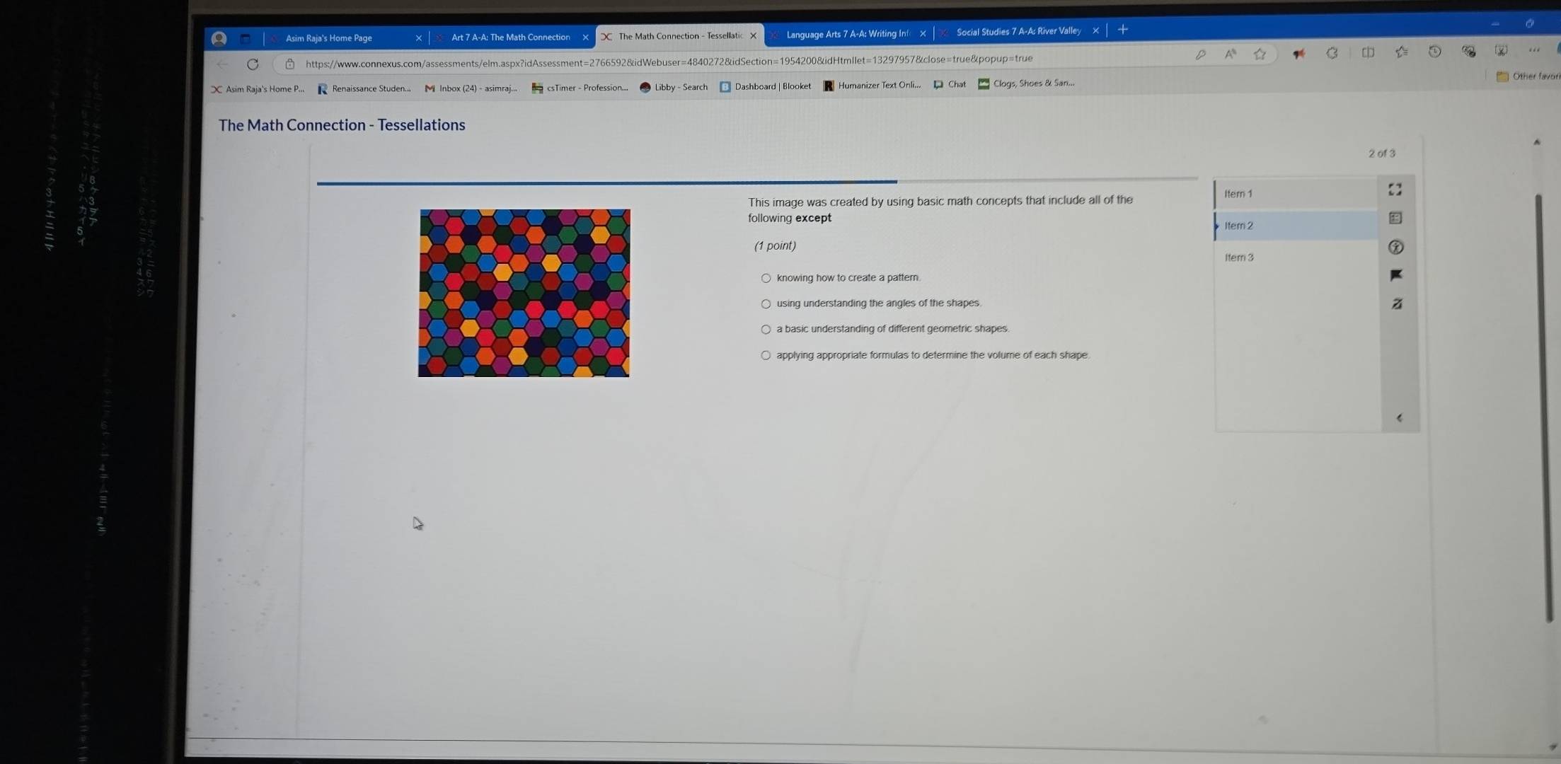Asim Raja's Home Page Language Arts 7 A-A: Writing Inf × | Social Studies 7 A-A: River Valley 
https://www.connexus.com/assessments/elm.aspx?idAssessment=2766592&idWebuser=4840272&idSection=1954200&idHtmllet=13297957&close=true&popup=true 
Renaissance Studen... M Inbox (24) - asimraj... csTimer - Profession... * Dashboard | Blooket logs, Shoes & San... 
The Math Connection - Tessellations 
2 of 3 
This image was created by using basic math concepts that include all of the 
Itern 1 
following except 
Item 2 
(1 point) 
Itern 3
knowing how to create a pattern 
applying appropriate formulas to determine the volume of each shape