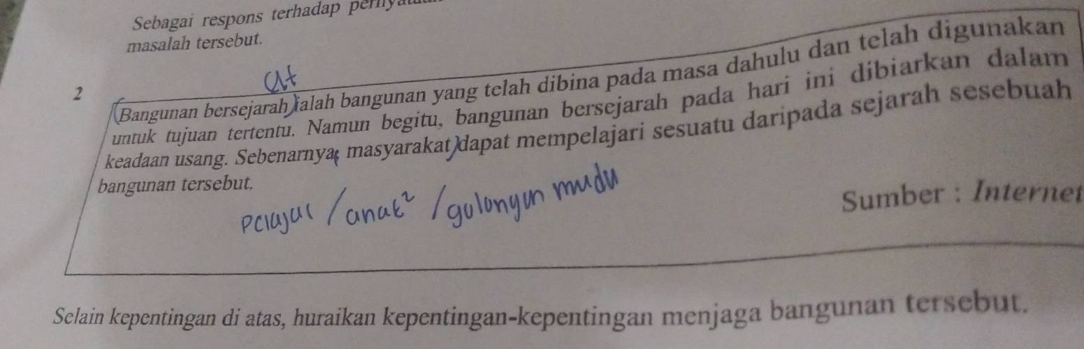 Sebagai respons terhadap pery 
masalah tersebut. 
Bangunan bersejarah ïalah bangunan yang telah dibina pada masa dahulu dan telah digunakan 
2 
untuk tujuan tertentu. Namun begitu, bangunan bersejarah pada hari ini dibiarkan dalam 
keadaan usang. Sebenarnya( masyarakat)dapat mempelajari sesuatu daripada sejarah sesebuah 
bangunan tersebut. 
Sumber : Internet 
Selain kepentingan di atas, huraikan kepentingan-kepentingan menjaga bangunan tersebut.