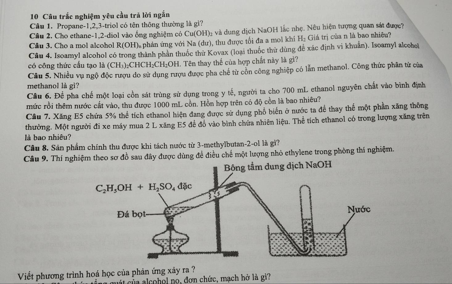 Câu trắc nghiệm yêu cầu trả lời ngắn
Câu 1. Propane-1,2,3-triol có tên thông thường là gì?
Câu 2. Cho ethane-1,2-diol vào ống nghiệm có Cu(OH) 22 và dung dịch NaOH lắc nhẹ. Nêu hiện tượng quan sát được?
Câu 3. Cho a mol alcohol R(OH) U  phản ứng với Na (dư), thu được tối đa a mol khí H_2 Giá trị của n là bao nhiêu?
Câu 4. Isoamyl alcohol có trong thành phần thuốc thử Kovax (loại thuốc thử dùng đề xác định vi khuẩn). Isoamyl alcohol
có công thức cấu tạo là (CH₃)₂CHCH₂CH₂OH. Tên thay thế của hợp chất này là gì?
Câu 5. Nhiều vụ ngộ độc rượu do sử dụng rượu được pha chế từ cổn công nghiệp có lẫn methanol. Công thức phân tử của
methanol là gì?
Câu 6. Để pha chế một loại cồn sát trùng sử dụng trong y tế, người ta cho 700 mL ethanol nguyên chất vào bình định
mức rồi thêm nước cất vào, thu được 1000 mL cồn. Hồn hợp trên có độ cồn là bao nhiêu?
Câu 7. Xăng E5 chứa 5% thể tích ethanol hiện đang được sử dụng phồ biến ở nước ta đề thay thế một phần xăng thông
thường. Một người đi xe máy mua 2 L xăng E5 để đồ vào bình chứa nhiên liệu. Thể tích ethanol có trong lượng xăng trên
là bao nhiêu?
Câu 8. Sản phẩm chính thu được khi tách nước từ 3-methylbutan-2-ol là gì?
Câu 9. Thí nghiệm theo sơ đồ sau đây được dùng đề điều chế một lượng nhỏ ethylene trong phòng thí nghiệm.
Viết phương trình hoá học của phản ứng xảy ra ?
c át của alcohol no, đơn chức, mạch hở là gì?