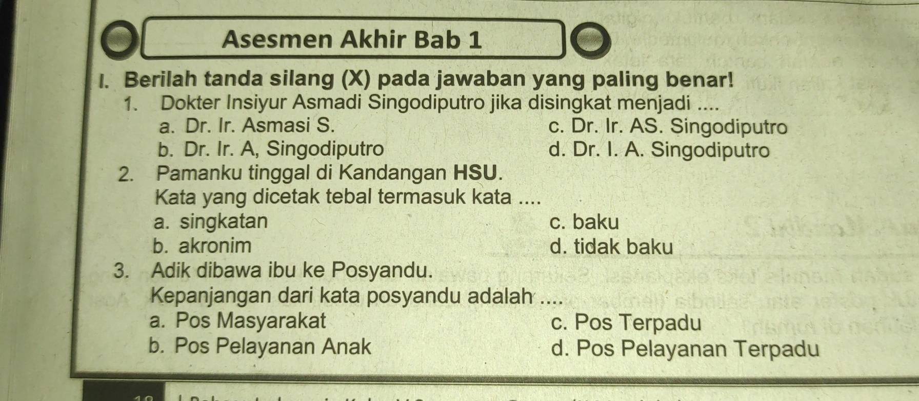 a Asesmen Akhir Bab 1
I. Berilah tanda silang (X) pada jawaban yang paling benar!
1. Dokter Insiyur Asmadi Singodiputro jika disingkat menjadi ....
a. Dr. Ir. Asmasi S. c. Dr. Ir. AS. Singodiputro
b. Dr. Ir. A, Singodiputro d. Dr. I. A. Singodiputro
2. Pamanku tinggal di Kandangan HSU.
Kata yang dicetak tebal termasuk kata ....
a. singkatan c. baku
b. akronim d. tidak baku
3. Adik dibawa ibu ke Posyandu.
Kepanjangan dari kata posyandu adalah ....
a. Pos Masyarakat c. Pos Terpadu
b. Pos Pelayanan Anak d. Pos Pelayanan Terpadu