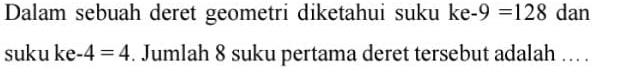 Dalam sebuah deret geometri diketahui suku ke-9=128 dan 
suku ke -4=4. Jumlah 8 suku pertama deret tersebut adalah ... .