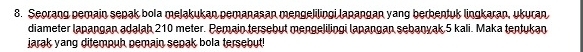 Seorang pemain sepak bola melakukan pemanasan mengelilingi lapangan yang berbentuk lingkaran, ukuran 
diameter lapangan adalah 210 meter. Pemain tersebut mengelilingi lapangan sebanyak 5 kali. Maka tentukan 
jarak yang ditempuh pemain sepak bola tersebut!