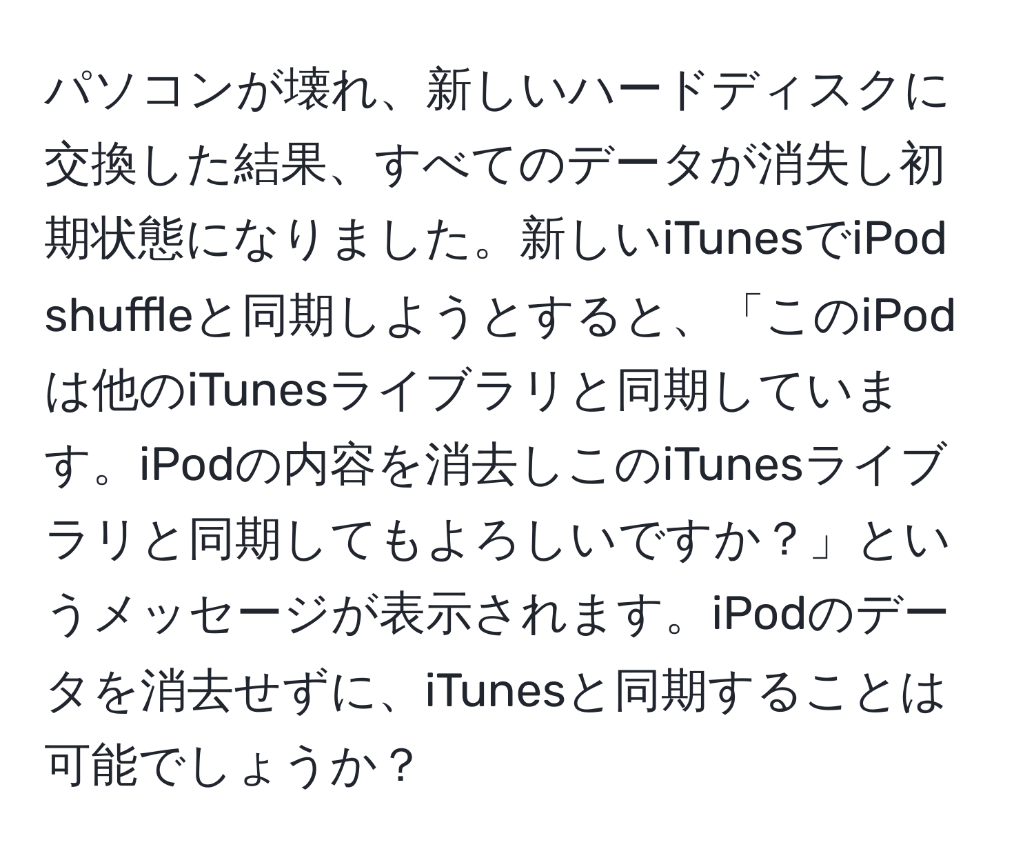 パソコンが壊れ、新しいハードディスクに交換した結果、すべてのデータが消失し初期状態になりました。新しいiTunesでiPod shuffleと同期しようとすると、「このiPodは他のiTunesライブラリと同期しています。iPodの内容を消去しこのiTunesライブラリと同期してもよろしいですか？」というメッセージが表示されます。iPodのデータを消去せずに、iTunesと同期することは可能でしょうか？