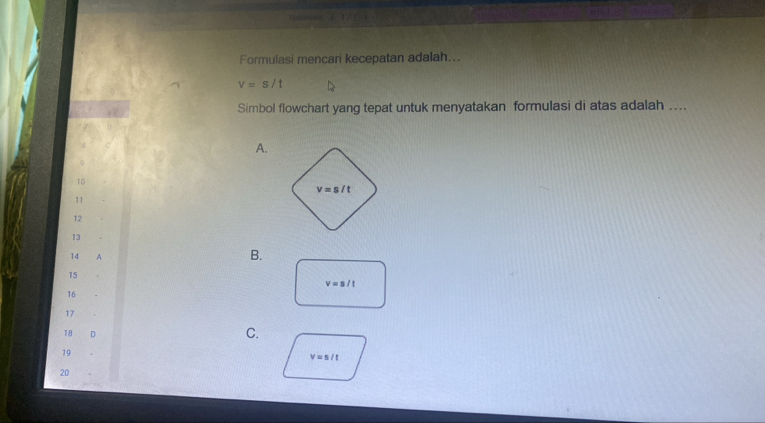 Formulasi mencari kecepatan adalah...
v=s/t
Simbol flowchart yang tepat untuk menyatakan formulasi di atas adalah ....
A.
9
10
11
12
13
14 A
B.
15
v=s/t
16
17
18 D
C.
19
v=s/t
20