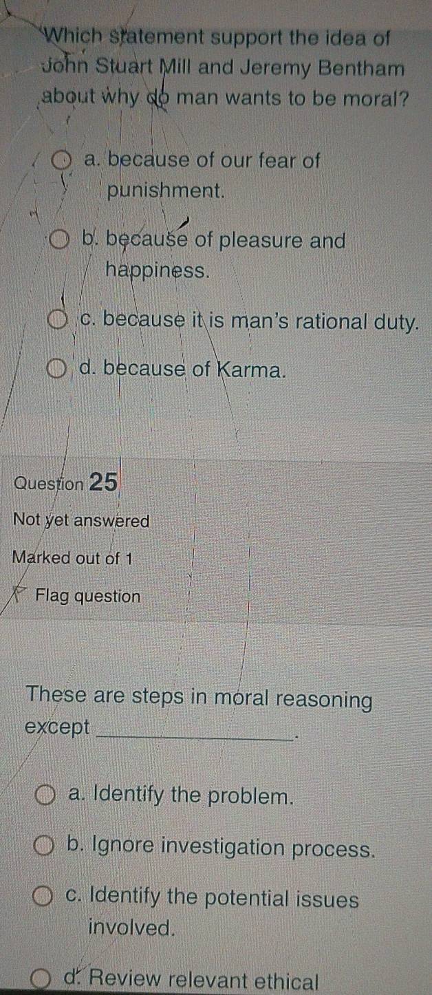 Which statement support the idea of
John Stuart Mill and Jeremy Bentham
about why do man wants to be moral?
a. because of our fear of
punishment.
b. because of pleasure and
happiness.
c. because it is man's rational duty.
d. because of Karma.
Question 25
Not yet answered
Marked out of 1
Flag question
These are steps in moral reasoning
except_
.
a. Identify the problem.
b. Ignore investigation process.
c. Identify the potential issues
involved.
d. Review relevant ethical