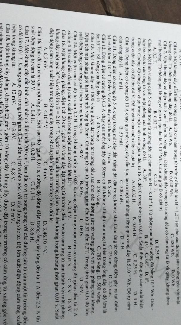 Một khung dây dẫn hình vuông cạnh 20 cm nằm trong từ trường đều độ lớn B=1.2T sao cho các đường sức vuỡng góc với mặt
khung dây. Từ thông qua khung dây đó là A. 24 Wb. B. 0,048 Wb. C. 480 Wb. D. 0 Wb.
Câu 7. Một khung dây có diện tích 5cm^2 gồm 50 vòng dây. Đặt khung dây trong từ trường đều có cảm ứng từ B và quay khung theo
mọi hướng. Từ thông qua khung có giá trị cực đại là 5.10^(-3)Wb. Cám ứng từ B có giá trị
A. 0.2T B. 0,02 T. C. 2,5 T. D. 0,25 T.
Cầu 8. Một hình vuông cạnh 5 cm đặt trong từ trường đều có cảm ứng từ B=8.10^(-4)T T. Từ thông qua hình vuông đó bằng 10^(-6) Wb. Góc
B. 45°.
hợp bởi véctơ cảm ứng từ với mặt phăng của hình vuông đó là A. 30°. . C. 60°. D. 0^0.
Cầu 9. Cường độ dòng điện chạy trong một cuộn cảm giám đều từ 16 A đến 0 trong thời gian 0,01 s. Suất điện động tự cảm xuất hiện
trong cuộn dây có độ lớn 64 V. Độ tự cám của cuộn dây có giá trị A. 0,032 H. B. 0,04 H. C. 0.25 H. D. 4 H.
Câu 10. Dòng điện có cường độ 10 A chạy qua một vòng dây dẫn kín, tạo ra một từ thông riêng qua vòng dây là 5.10^(-2) Wb. Độ tự cảm
của vòng dây là A. 5 mH. B. 50 mH. C. 500 mH. D. 5 H.
Câu 11. Dòng điện có cường độ 5 A chạy trong một dây dẫn thăng dài đặt trong không khí. Cảm ứng từ do dòng điện gây ra tại điểm
M có độ lớn 4.10^(-5)T. Điêm M cách dây một khoáng A. 10 cm B. 5 cm. C. 25 cm. D. 2,5 cm.
Câu 12. Dòng điện có cường độ 0,3 A chạy qua một ống dây dài 50cm có lõi không khi, thì cảm ứng từ bên trong ống dây có độ lớn là
6π 10^(-5)T Số vòng của ống dây là A. 420 vòng. B. 250 vòng. C. 785 vòng. D. 500 vòng.
Câu 13. Một khung dây có 1000 vòng được đặt trong từ trường đều sao cho các đường sức từ vuông góc với mặt phăng của khung.
Diện tích mặt phăng giới hạn bởi mỗi vòng là 2dm^2 7. Cảm ứng từ của từ trường giám đều từ 0,5T đến 0,2T. Trong thời gian 0,1s độ lớn
suất điện động cảm ứng xuất hiện trong khung là: A. 80V. B.60V. C. 160V. D. 50V.
Câu 14. Một cuộn cảm có độ tự cảm 0,2 H. Trong khoảng thời gian 0,05 s, dòng điện trong cuộn cảm có cường độ giảm đều từ 2 A
xuống 0 thì suất điện động tự cảm xuất hiện trong cuộn cảm có độ lớn là: A. 0.4 V. B. 0,02 V. C. 8 V. D. 4V.
Câu 15. Một khung dây phăng, diện tích 20cm^2 1, gồm 10 vòng dây đặt trong từ trường đều. Vectơ cảm ứng từ làm thành với mặt phăng
khung dây một góc 30° và có độ lớn B=2.10^(-4)T T. Người ta làm cho từ trường giảm đều đến không trong khoảng thời gian 0,01 s. Suất
điện động cảm ứng xuất hiện trong khung dây trong khoảng thời gian từ trường biển đổi là
A. 0,2 mV. B. 4.10^(-4)V. C. 4 mV. D. 3,46.10^(-4)V.
Câu 16. Tính độ tự cảm của một ổng dây. Biết sau thời gian 0,01 s, cường độ dòng điện trong ổng dây tăng đều từ 1 A đến 2,5 A thì
suất điện động tự cảm là 30 V. A. 0,4 H. B. 0,2 H. C. 0,1 H. D. 8,6 H.
Câu 17. Một khung dây dẫn hinh chữ nhật có diện tích 200cm^2 , ban đầu ở vị trí song song với các đường sức từ của một từ trường đều
có độ lớn 0,01 T. Khung quay đều trong thời gian 0,04 s đến vị trí vuông góc với các đường sức từ. Độ lớn suất điện động cảm ứng xuât
hiện trong khung là: A. 12 mV. B. 3.6V. C. 4,8 V. D. 5 mV.
Câu 18. Một khung dây phăng, diện tích 25cm^2 7, gồm 10 vòng dây, khung dây được đặt trong từ trường có cảm ứng từ vuông góc vớ
mặt phăng khung và có đô lớn tăng dần từ 0 đến 2, 4