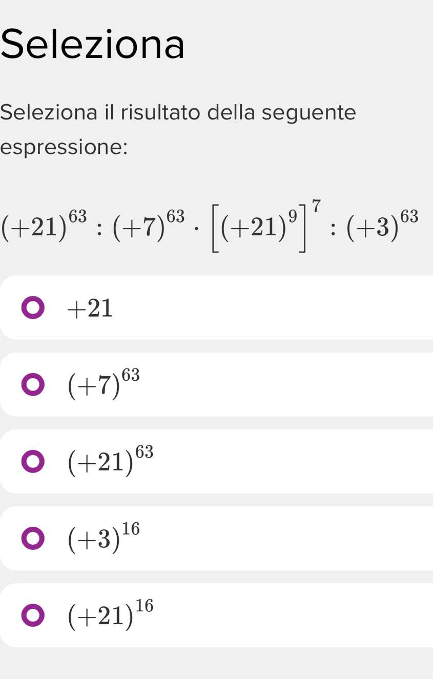 Seleziona
Seleziona il risultato della seguente
espressione:
(+21)^63:(+7)^63· [(+21)^9]^7:(+3)^63
+21
(+7)^63
(+21)^63
(+3)^16
(+21)^16