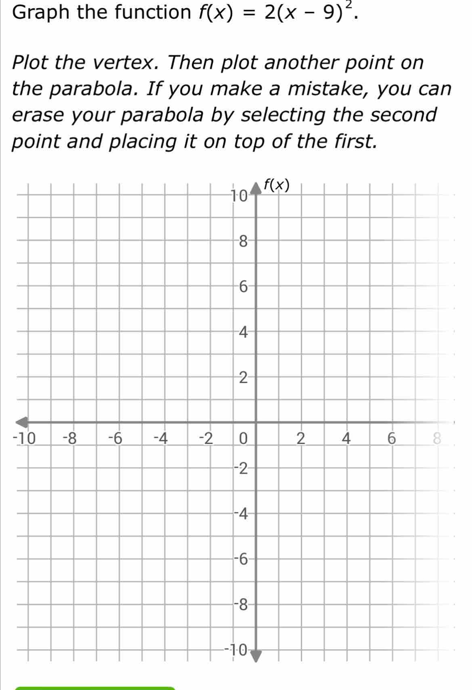 Graph the function f(x)=2(x-9)^2.
Plot the vertex. Then plot another point on
the parabola. If you make a mistake, you can
erase your parabola by selecting the second
point and placing it on top of the first.
-1