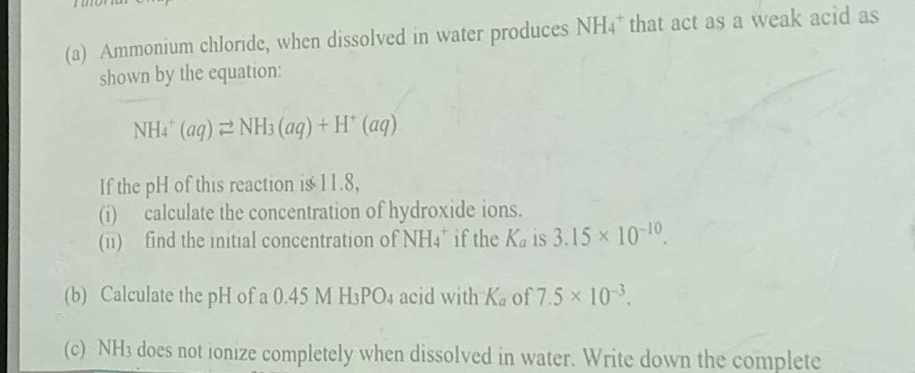 Ammonium chloride, when dissolved in water produces NH4 * that act as a weak acid as 
shown by the equation:
NH_4^(+(aq)leftharpoons NH_3)(aq)+H^+(aq)
If the pH of this reaction is 11.8, 
(i) calculate the concentration of hydroxide ions. 
(ii) find the initial concentration of NH_4^(+ if the K_a) is 3.15* 10^(-10). 
(b) Calculate the pH of a 0.45 M H_3PO_4 acid with K_a of 7.5* 10^(-3). 
(c) NH3 does not ionize completely when dissolved in water. Write down the complete