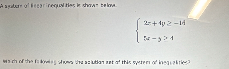 A system of linear inequalities is shown below.
beginarrayl 2x+4y≥ -16 5x-y≥ 4endarray.
Which of the following shows the solution set of this system of inequalities?