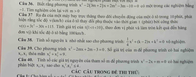 Ma ngmệm phan Biệt với mội m 
Câu 36. Biết rằng phương trình x^2-2(3m+2)x+2m^2-3m-10=0 có một trong các nghiệm bằng 
-1. Tìm nghiệm còn lại với m>0
Câu 37 Ra đa của một máy bay trực thăng theo dõi chuyển động của một ô tô trong 10 phút, phát 
hiện rằng tốc độ v (km/h) của ô tô thay đổi phụ thuộc vào thời gian t (phút) bởi công thức
v(t)=3t^2-30t+115. Tính giá trị của t(1 , theo đơn vị phút và làm tròn kết quả đến hàng 
đơn vị) khi tốc độ ô tô bằng 100 km/h. 
Câu 38. Tính số nguyên k nhỏ nhất sao cho phương trình:  1/4 x^2+(k-2)x+k^2=0 vô nghiệm. 
Câu 39. Cho phương trình x^2-2mx+2m-3=0. Số giá trị của m để phương trình có hai nghiệm
x_1, x_2 thỏa mãn x_1^(2+x_2^2=9. 
Câu 40. Tính số các giá trị nguyên của tham số m để phương trình x^2)-2x+m=0 có hai nghiệm 
phân biệt x_1; x_2 sao cho x_1^(2.x_2^2≤ 4. 
CáC CÂU TRONG Đề THI thử: 
Câu 1: Cho hàm A...A.^2)