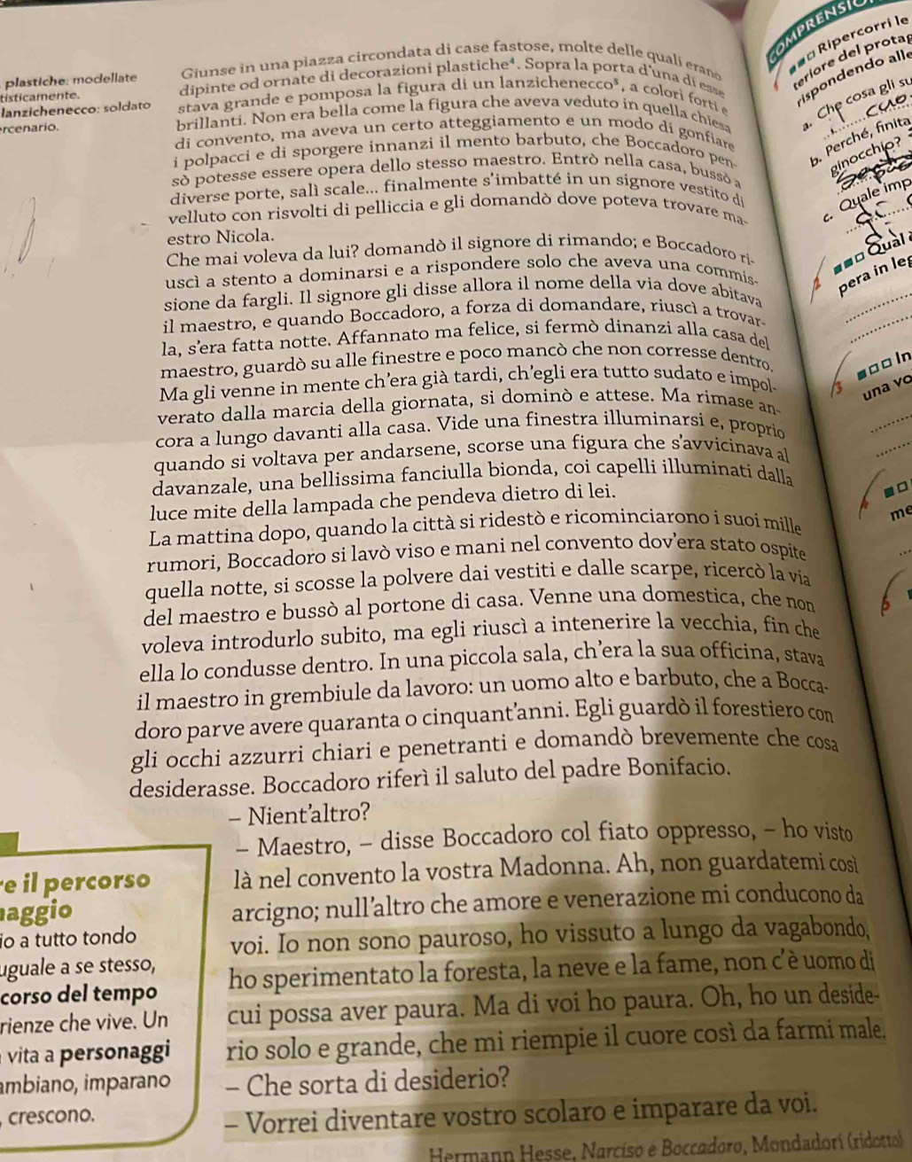 OMPRENSIC
Giunse in una piazza circondata di case fastose, molte delle qualí eraño
ª Ripercorri le
plastiche: modellate dipinte od ornate di decorazioni plastiche*. Sopra la porta d'una dí ess
teriore del prota
stava grande e pomposa la figura di un lanzichenecco*, a colori forti 
ispondendo allo
Che cosa gli sự
tisticamente.
lanzichenecço: soldato brillanti. Non era bella come la figura che aveva veduto in quella chiesa
rcenario.
di convento, ma aveva un certo atteggiamento e un modo dí gonfiare
i polpacci e di sporgere innanzi il mento barbuto, che Boccadoro pen 5. Perché, finita
ginocchio?
só potesse essere opera dello stesso maestro. Entró nella casa, bussó a
diverse porte, salì scale... finalmente s'imbatté in un signore vestito d
velluto con risvolti di pelliccia e gli domandò dove poteva trovare ma
Quale imp
estro Nicola.
Che mai voleva da lui? domandò il signore di rimando; e Boccadoro ri
== Qual 
uscì a stento a dominarsi e a rispondere solo che aveva una commis- pera in let
_
sione da fargli. Il signore gli disse allora il nome della via dove abitava
il maestro, e quando Boccadoro, a forza di domandare, riuscì a trovar-
_
la, s’era fatta notte. Affannato ma felice, si fermò dinanzi alla casa del
maestro, guardò su alle finestre e poco mancò che non corresse dentro. soo ln
Ma gli venne in mente ch’era già tardi, ch’egli era tutto sudato e impol-
1 una vo
verato dalla marcia della giornata, si dominò e attese. Ma rimase an
cora a lungo davanti alla casa. Vide una finestra illuminarsi e, proprio
_
quando si voltava per andarsene, scorse una figura che savvicinava a
_
davanzale, una bellissima fanciulla bionda, coi capelli illuminati dalla
luce mite della lampada che pendeva dietro di lei.
-□
me
La mattina dopo, quando la città si ridestò e ricominciarono i suoi mille
rumori, Boccadoro si lavò viso e mani nel convento dov’era stato ospíte
_
quella notte, si scosse la polvere dai vestiti e dalle scarpe, ricercò la vía
del maestro e bussò al portone di casa. Venne una domestica, che nom
voleva introdurlo subito, ma egli riuscì a intenerire la vecchia, fin che
ella lo condusse dentro. In una piccola sala, ch’era la sua officina, stava
il maestro in grembiule da lavoro: un uomo alto e barbuto, che a Bocca-
doro parve avere quaranta o cinquant’anni. Egli guardò il forestiero com
gli occhi azzurri chiari e penetranti e domandò brevemente che cosa
desiderasse. Boccadoro riferí il saluto del padre Bonifacio.
- Nient’altro?
- Maestro, - disse Boccadoro col fiato oppresso, - ho visto
e il percorso là nel convento la vostra Madonna. Ah, non guardatemi cosiì
aggio arcigno; null’altro che amore e venerazione mi conducono da
io a tutto tondo
voi. Io non sono pauroso, ho vissuto a lungo da vagabondo,
uguale a se stesso,
corso del tempo ho sperimentato la foresta, la neve e la fame, non c'è uomo di
rienze che vive. Un cui possa aver paura. Ma di voi ho paura. Oh, ho un deside-
vita  personaggi rio solo e grande, che mi riempie il cuore così da farmi male.
âmbiano, imparano - Che sorta di desiderio?
crescono.
- Vorrei diventare vostro scolaro e imparare da voi.
Hermann Hesse, Narcíso e Boccadoro, Mondadorí (ridotto)