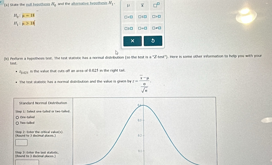 State the null hypothesis H_0 and the alternative hypothesis H_1. μ overline x
H_0:mu =18
□ □ >□
H_1:mu >18
□ ≥ □ □ =□ □ != □
× 5
(b) Perform a hypothesis test. The test statistic has a normal distribution (so the test is a''Z-test''). Here is some other information to help you with your
test
z_0.025 is the value that cuts off an area of 0.025 in the right tail.
The test statistic has a normal distribution and the value is given by z=frac overline x-mu  sigma /sqrt(n) . 
Standard Normal Distribution
Step 1 : Select one-tailed or two-taile
One-tailed
Two-tailed
Step 2 : Enter the critical value(s)
(Round to 3 decimal places.)
Step 3 : Enter the test statistic
(Round to 3 decimal places.)