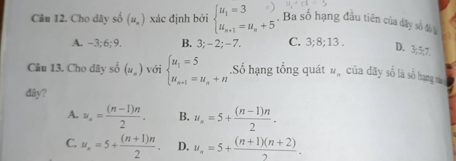 Cho dãy số (u_n) xác định bởi (=u.,+3. Ba số hạng đầu tiên của dãy số đó la
A. -3; 6; 9. B. 3; -2; -7. C. 3; 8; 13.
D. 3; 5; 7.
Câu 13. Cho dãy số (u_n) với beginarrayl u_1=5 u_n+1=u_n+nendarray..Số hạng tổng quát u_n của dãy số là số hạng nào
đây?
A. u_n= ((n-1)n)/2 .
B. u_n=5+ ((n-1)n)/2 .
C. u_n=5+ ((n+1)n)/2 . D. u_n=5+ ((n+1)(n+2))/2 .