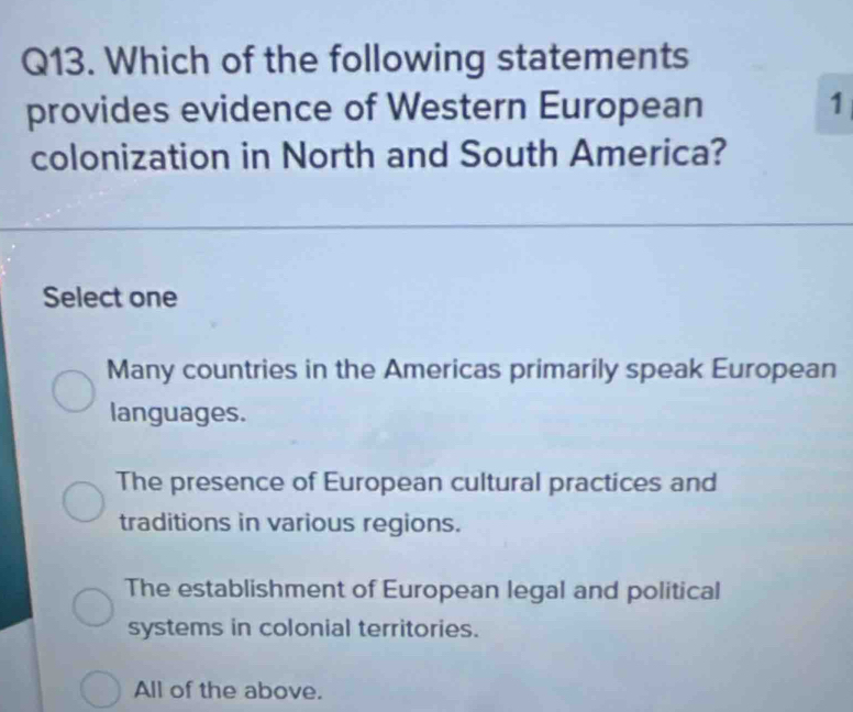 Which of the following statements
provides evidence of Western European 1
colonization in North and South America?
Select one
Many countries in the Americas primarily speak European
languages.
The presence of European cultural practices and
traditions in various regions.
The establishment of European legal and political
systems in colonial territories.
All of the above.